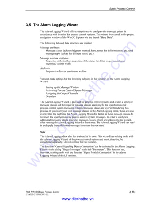 Basic Process Control
PCS 7 WinCC Basic Process Control 3-15
C79000-G7076-C777-02
3.5 The Alarm Logging Wizard
The Alarm Logging Wizard offers a simple way to configure the message system in
accordance with the rules for process control systems. This wizard is accessed in the project
navigation window of the WinCC Explorer via the branch "Base Data".
The following data and data structures are created:
Message attributes:
Message classes (acknowledgment method, horn, names for different states, etc.) and
message types (colors for different states, etc.)
Message window attributes:
Properties of the toolbar, properties of the status bar, filter properties, column
sequence, column width
Archives:
Sequence archive or continuous archive
You can make settings for the following subjects in the windows of the Alarm Logging
Wizard:
Setting up the Message Window
Activating Process Control System Messages
Assigning the Output Channels
Overview
The Alarm Logging Wizard is provided for process control systems and creates a series of
message classes and the required message classes according to the specifications for
process control system messages. Existing message classes are overwritten during this
process. If you insert your own message classes in the Alarm Logging editor, these are also
overwritten the next time the Alarm Logging Wizard is started as these message classes do
not meet the specifications for process control system messages. In order to configure
additional messages, create your own message classes, which are unknown to the wizard,
after running the Alarm Logging Wizard at least once. The Alarm Logging Wizard can read
in and apply these additional message classes on the next start.
Note
The Alarm Logging editor also has a wizard of its own. This wizard has nothing to do with
the Alarm Logging Wizard of the process control options and must, therefore, be
considered separately. Do not confuse the two wizards.
The function "Central Signaling Device Connection" can be activated in the Alarm Logging
Editor via the dialog "Single Messages" in the tab "Parameters". This function has,
however, nothing to do with the function "Signal Module Connection" in the Alarm
Logging Wizard of the LT-options.
www.dienhathe.vn
www.dienhathe.com
 