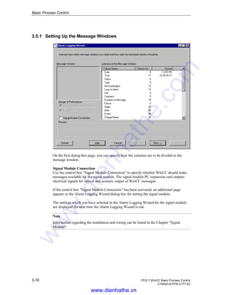Basic Process Control
3-16 PCS 7 WinCC Basic Process Control
C79000-G7076-C777-02
3.5.1 Setting Up the Message Windows
On the first dialog-box page, you can specify how the columns are to be divided in the
message window.
Signal Module Connection
Use the control box "Signal Module Connection" to specify whether WinCC should make
messages available for the signal module. The signal module PC expansion card outputs
electrical signals for optical and acoustic output of WinCC messages.
If the control box "Signal Module Connection" has been activated, an additional page
appears in the Alarm Logging Wizard dialog box for setting the signal module.
The settings which you have selected in the Alarm Logging Wizard for the signal module
are displayed the next time the Alarm Logging Wizard is run.
Note
Information regarding the installation and wiring can be found in the Chapter "Signal
Module".
www.dienhathe.vn
www.dienhathe.com
 