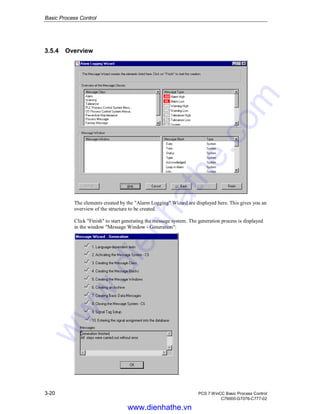 Basic Process Control
3-20 PCS 7 WinCC Basic Process Control
C79000-G7076-C777-02
3.5.4 Overview
The elements created by the "Alarm Logging" Wizard are displayed here. This gives you an
overview of the structure to be created.
Click "Finish" to start generating the message system. The generation process is displayed
in the window "Message Window - Generation":
www.dienhathe.vn
www.dienhathe.com
 