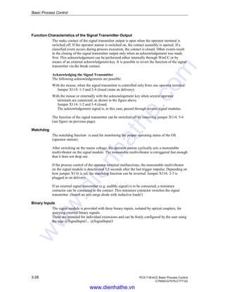 Basic Process Control
3-28 PCS 7 WinCC Basic Process Control
C79000-G7076-C777-02
Function Characteristics of the Signal Transmitter Output
The make contact of the signal transmitter output is open when the operator terminal is
switched off. If the operator station is switched on, the contact assembly is opened. If a
classified event occurs during process execution, the contact is closed. Other events result
in the closing of the signal transmitter output only when an acknowledgement was made
first. This acknowledgement can be performed either internally through WinCC or by
means of an external acknowledgment key. It is possible to invert the function of the signal
transmitter via the break contact.
Acknowledging the Signal Transmitter
The following acknowledgements are possible:
With the mouse, when the signal transmitter is controlled only from one operator terminal:
Jumper X114: 1-3 and 2-4 closed (state on delivery).
With the mouse or externally with the acknowlegement key when several operator
terminals are connected, as shown in the figure above.
Jumper X114: 1-2 and 3-4 closed.
The acknowledgement signal is, in this case, passed through several signal modules.
The function of the signal transmitter can be switched off by removing jumper X114: 5-6
(see figure on previous page).
Watchdog
The watchdog function is used for monitoring the proper operating status of the OS
(operator station).
After switching on the mains voltage, the operator station cyclically sets a monostable
multivibrator on the signal module. The monostable multivibrator is retriggered fast enough
that it does not drop out.
If the process control of the operator terminal malfunctions, the monostable multivibrator
on the signal module is deactivated 3.5 seconds after the last trigger impulse. Depending on
how jumper X116 is set, the watchdog function can be inverted. Jumper X116: 2-3 is
plugged in on delivery.
If an external signal transmitter (e.g. audible signal) is to be connected, a miniature
contactor can be connected to the contact. This miniature contactor switches the signal
transmitter. (Install an anti-surge diode with inductive loads!)
Binary Inputs
The signal module is provided with three binary inputs, isolated by optical couplers, for
querying external binary signals.
These are intended for individual extensions and can be freely configured by the user using
the tags @SignalInput1... @SignalInput3.
www.dienhathe.vn
www.dienhathe.com
 