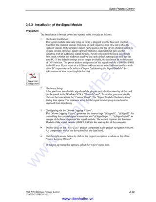Basic Process Control
PCS 7 WinCC Basic Process Control 3-29
C79000-G7076-C777-02
3.6.3 Installation of the Signal Module
Procedure
The installation is broken down into several steps. Procede as follows:
1. Hardware Installation:
The signal-module hardware (plug-in card) is plugged into the base unit (mother
board) of the operator station. The plug-in card requires a free ISA-slot within the
operator station. If the operator station being used as the the server operator station is
to have several terminals (client operator stations), each terminal may also be
equipped with an additional signal module. Before you install the card, you should
first check whether the addresses used by the card (default settings) are still free on
your PC. If the default settings are no longer available, the card must be set by means
of DIP switches. The preset address assignment of the signal module is 180H to 190H
in the IO area. If you must set a different address area to avoid address conflicts with
other PC expansion cards, refer to Chapter "Addressing the Signal Module" for
information on how to accomplish this task.
2. Hardware Setup:
After you have installed the signal module plug-in card, the functionality of the card
can be tested in the Windows NT4.x "Control Panel". To do this, you must double
click on the icon within the "Control Panel". The "Signal Module Hardware Setup"
dialog then opens. The hardware setup for the signal module plug-in card can be
executed from this dialog.
3. Configuring via the "Alarm Logging Wizard":
The "Alarm Logging Wizard" generates the internal tags "@Signal1"..."@Signal3" for
controlling the external signal transmitter and "@SignalInput1"..."@SignalInput3" as
images of the binary inputs of the signal module. The wizard registers the Runtime-
Module of the signal module (HMRT.EXE) in the start-up list of the computer.
Á Double click on the "Base Data" project component in the project navigation window.
All components which you have installed are then listed.
Á Use the right mouse button to click in the project navigation window on the editor
"Alarm Logging Wizard".
In the pop-up menu that appears, select the "Open" menu item.
www.dienhathe.vn
www.dienhathe.com
 