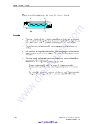 Basic Process Control
3-34 PCS 7 WinCC Basic Process Control
C79000-G7076-C777-02
25-pole subminiature plug connector (pin contact strip with screw locking)
Remarks
Á The primary signaling device, i.e. the horn, signal lamp or similar, is to be connected
to the main contact of the signal module. The primary signaling device responds every
time a detail contact is set, i.e. each time an alarm reports via the signal module.
Á The detail contacts can be connected to any messaging devices (lights, buzzers or
similar).
Á One device can be connected to the watchdog alarm output which responds when the
respective signal module no longer triggers. This occurs when the respective operator
station fails.
Á The signal module can by default only be reset by either the control software (driver)
or an external acknowledgment key.
If both variants are to be possible simultaneously, you must:
Á Connect together pins 1-2 and 3-4 on jumper X114 (see corresponding
description above), which enables acknowledgement by means of an external
key.
Á The external key is then to be connected with the reset input. The corresponding
wiring for the reset output is then to be connected in parallel with this key.
www.dienhathe.vn
www.dienhathe.com
 
