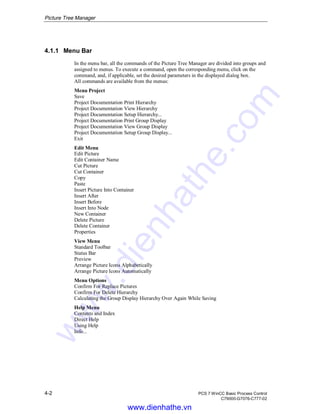 Picture Tree Manager
4-2 PCS 7 WinCC Basic Process Control
C79000-G7076-C777-02
4.1.1 Menu Bar
In the menu bar, all the commands of the Picture Tree Manager are divided into groups and
assigned to menus. To execute a command, open the corresponding menu, click on the
command, and, if applicable, set the desired parameters in the displayed dialog box.
All commands are available from the menus:
Menu Project
Save
Project Documentation Print Hierarchy
Project Documentation View Hierarchy
Project Documentation Setup Hierarchy...
Project Documentation Print Group Display
Project Documentation View Group Display
Project Documentation Setup Group Display...
Exit
Edit Menu
Edit Picture
Edit Container Name
Cut Picture
Cut Container
Copy
Paste
Insert Picture Into Container
Insert After
Insert Before
Insert Into Node
New Container
Delete Picture
Delete Container
Properties
View Menu
Standard Toolbar
Status Bar
Preview
Arrange Picture Icons Alphabetically
Arrange Picture Icons Automatically
Menu Options
Confirm For Replace Pictures
Confirm For Delete Hierarchy
Calculating the Group Display Hierarchy Over Again While Saving
Help Menu
Contents and Index
Direct Help
Using Help
Info...
www.dienhathe.vn
www.dienhathe.com
 