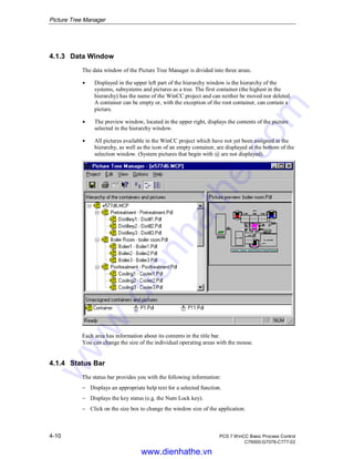 Picture Tree Manager
4-10 PCS 7 WinCC Basic Process Control
C79000-G7076-C777-02
4.1.3 Data Window
The data window of the Picture Tree Manager is divided into three areas.
Á Displayed in the upper left part of the hierarchy window is the hierarchy of the
systems, subsystems and pictures as a tree. The first container (the highest in the
hierarchy) has the name of the WinCC project and can neither be moved nor deleted.
A container can be empty or, with the exception of the root container, can contain a
picture.
Á The preview window, located in the upper right, displays the contents of the picture
selected in the hierarchy window.
Á All pictures available in the WinCC project which have not yet been assigned in the
hierarchy, as well as the icon of an empty container, are displayed at the bottom of the
selection window. (System pictures that begin with @ are not displayed).
Each area has information about its contents in the title bar.
You can change the size of the individual operating areas with the mouse.
4.1.4 Status Bar
The status bar provides you with the following information:
− Displays an appropriate help text for a selected function.
− Displays the key status (e.g. the Num Lock key).
− Click on the size box to change the window size of the application.
www.dienhathe.vn
www.dienhathe.com
 