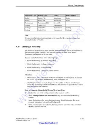 Picture Tree Manager
PCS 7 WinCC Basic Process Control 4-15
C79000-G7076-C777-02
Container Name Picture Name Father Left Neighbor
Boiler2 Boiler2.PDL BoilerRoom Boiler1
Boiler3 Boiler3.PDL BoilerRoom Boiler2
Posttreatment Posttreatment.PDL New.MCP
Cooling1 Cooler1.PDL Posttreatment
Cooling2 Cooler2.PDL Posttreatment Cooling1
Cooling3 Cooler3.PDL Posttreatment Cooling2
Note
It is also possible to insert empty pictures in the hierarchy. However, the pictures must
already be loaded in WinCC.
4.3.1 Creating a Hierarchy
All pictures of the projects are in the selection window when you start to build a hierarchy.
The hierarchy window contains a root node that contains the name of the project.
You cannot load a picture in the root node.
You can create the hierarchy in the following ways:
− Create the hierarchy by means of drag&drop
− Create the hierarchy via the pop-up menu
− Create the hierarchy via the menu bar
− Create the hierarchy - change the container name
Attention:
− Modifications to the hierarchy in the Picture Tree Editor are initially local. If you exit
the Picture Tree Manager without saving, these changes are lost.
− The "Save" command saves all changes and also notifies all Picture Tree Manager
clients that are running in the Runtime-Module (for example, the group display) so that
they can read the new hierarchy.
How to Create the Hierarchy by Means of Drag-and-Drop:
1. Click on the icon of the empty container in the selection window.
2. While holding down the left mouse button, drag the container to the hierarchy
window.
3. Select the container after which the new container should be inserted. The target
container is displayed with a colored background.
4. When you release the mouse button, the new container is inserted in the same level
after the selected container.
www.dienhathe.vn
www.dienhathe.com
 