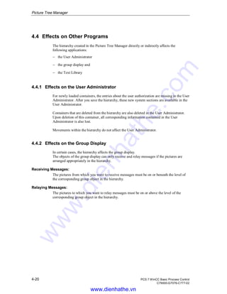 Picture Tree Manager
4-20 PCS 7 WinCC Basic Process Control
C79000-G7076-C777-02
4.4 Effects on Other Programs
The hierarchy created in the Picture Tree Manager directly or indirectly affects the
following applications:
− the User Administrator
− the group display and
− the Text Library
4.4.1 Effects on the User Administrator
For newly loaded containers, the entries about the user authorization are missing in the User
Administrator. After you save the hierarchy, these new system sections are available in the
User Administrator.
Containers that are deleted from the hierarchy are also deleted in the User Administrator.
Upon deletion of this container, all corresponding information contained in the User
Administrator is also lost.
Movements within the hierarchy do not affect the User Administrator.
4.4.2 Effects on the Group Display
In certain cases, the hierarchy affects the group display.
The objects of the group display can only receive and relay messages if the pictures are
arranged appropriately in the hierarchy.
Receiving Messages:
The pictures from which you want to receive messages must be on or beneath the level of
the corresponding group object in the hierarchy.
Relaying Messages:
The pictures to which you want to relay messages must be on or above the level of the
corresponding group object in the hierarchy.
www.dienhathe.vn
www.dienhathe.com
 