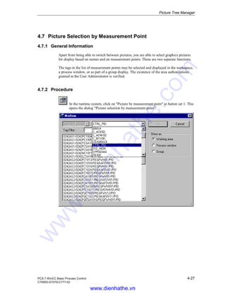Picture Tree Manager
PCS 7 WinCC Basic Process Control 4-27
C79000-G7076-C777-02
4.7 Picture Selection by Measurement Point
4.7.1 General Information
Apart from being able to switch between pictures, you are able to select graphics pictures
for display based on names and on measurement points. These are two separate functions.
The tags in the list of measurement points may be selected and displayed in the workspace,
a process window, or as part of a group display. The existence of the area authorizations
granted in the User Administrator is verified.
4.7.2 Procedure
In the runtime system, click on "Picture by measurement point" in button set 1. This
opens the dialog "Picture selection by measurement point".
www.dienhathe.vn
www.dienhathe.com
 