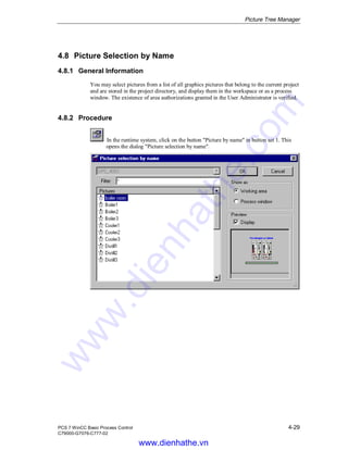 Picture Tree Manager
PCS 7 WinCC Basic Process Control 4-29
C79000-G7076-C777-02
4.8 Picture Selection by Name
4.8.1 General Information
You may select pictures from a list of all graphics pictures that belong to the current project
and are stored in the project directory, and display them in the workspace or as a process
window. The existence of area authorizations granted in the User Administrator is verified.
4.8.2 Procedure
In the runtime system, click on the button "Picture by name" in button set 1. This
opens the dialog "Picture selection by name".
www.dienhathe.vn
www.dienhathe.com
 