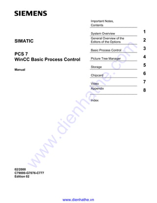 Important Notes,
Contents
System Overview 1
General Overview of the
Editors of the Options 2
Basic Process Control 3
Picture Tree Manager 4
Storage 5
Chipcard 6
Video 7
Appendix
8
Index
SIMATIC
PCS 7
WinCC Basic Process Control
Manual
02/2000
C79000-G7076-C777
Edition 02
www.dienhathe.vn
www.dienhathe.com
 