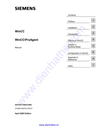 Contents
Preface
1
Installation
2
Introduction
3
Effects on WinCC
4
Display in
Runtime Mode
5
Configuration in WinCC
6
Appendix A
Reference
A
Index
I
WinCC
WinCCProAgent
Manual
6AV6392-1DB05-0AB0.
C79000-G8276-C165-01
April 2000 Edition
www.dienhathe.vn
www.dienhathe.com
 