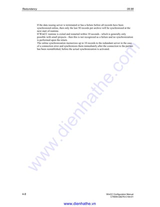 Redundancy 09.99
4-8 WinCC Configuration Manual
C79000-G8276-C164-01
If the data issuing server is terminated or has a failure before all records have been
synchronized online, then only the last 50 records per archive will be synchronized at the
next start of runtime.
If WinCC runtime is exited and restarted within 10 seconds - which is generally only
possible with small projects - then this is not recognized as a failure and no synchronization
is performed upon the return.
The online synchronization memorizes up to 10 records to the redundant server in the case
of a connection error and synchronizes them immediately after the connection to the partner
has been reestablished, before the actual synchronization is activated.
www.dienhathe.vn
www.dienhathe.com
 