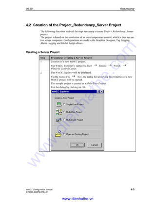 09.99 Redundancy
WinCC Configuration Manual 4-9
C79000-G8276-C164-01
4.2 Creation of the Project_Redundancy_Server Project
The following describes in detail the steps necessary to create Project_Redundancy_Server
project.
The project is based on the simulation of an oven temperature control, which is then run on
two server computers. Configurations are made in the Graphics Designer, Tag Logging,
Alarm Logging and Global Script editors.
Creating a Server Project
Step Procedure: Creating a Server Project
1 Creation of a new WinCC project.
The WinCC Explorer is started via Start Simatic WinCC
Windows Control Center.
2 The WinCC Explorer will be displayed.
Via the menus File New, the dialog for specifying the properties of a new
WinCC project will be opened.
This sample project is created as a Multi-User Project.
Exit the dialog by clicking on OK.
www.dienhathe.vn
www.dienhathe.com
 