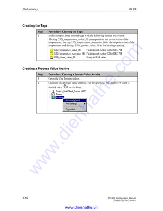 Redundancy 09.99
4-10 WinCC Configuration Manual
C79000-G8276-C164-01
Creating the Tags
Step Procedure: Creating the Tags
1 In this sample, three internal tags with the following names are created:
The tag G32i_temperature_value_00 corresponds to the actual value of the
temperature, the tag G32i_temperature_maxvalue_00 to the setpoint value of the
temperature and the tag U08i_power_value_00 to the heating capacity.
Creating a Process Value Archive
Step Procedure: Creating a Process Value Archive
1 Open the Tag Logging editor.
2 Creation of a process value archive. For this purpose, the Archive Wizard is
started via a R on Archives.
www.dienhathe.vn
www.dienhathe.com
 
