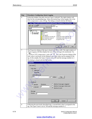 Redundancy 09.99
4-14 WinCC Configuration Manual
C79000-G8276-C164-01
Step Procedure: Configuring Alarm Logging
6 In the left window, the entry Internal Tags is selected. The right window will
then list the corresponding tags. Select the desired tag. In the sample, this is the
G32i_temperature_value_00 tag. The dialog is closed with the OK button.
7 The Properties dialog of the tag is closed with OK as well. The right window of
Alarm Logging will then display the icon of the new tag to be monitored. Via
a R on G32i_temperature_value_00 New, the Properties dialog of the
limit value is accessed. In this dialog, a new limit value can be assigned to the
tag. In this sample, the Upper Limit is set to 300 and the message number to 1.
The dialog is closed with the OK button.
8 Following the previously described step, a second limit value is assigned to the
tag. The Upper Limit is set to 700 and the message number to 2.
www.dienhathe.vn
www.dienhathe.com
 