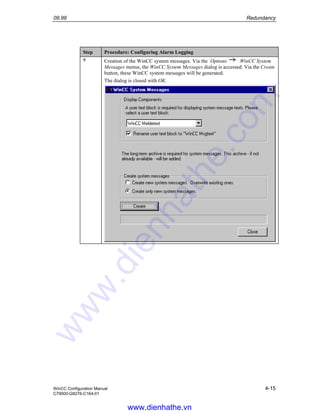 09.99 Redundancy
WinCC Configuration Manual 4-15
C79000-G8276-C164-01
Step Procedure: Configuring Alarm Logging
9 Creation of the WinCC system messages. Via the Options WinCC System
Messages menus, the WinCC System Messages dialog is accessed. Via the Create
button, these WinCC system messages will be generated.
The dialog is closed with OK.
www.dienhathe.vn
www.dienhathe.com
 