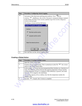 Redundancy 09.99
4-16 WinCC Configuration Manual
C79000-G8276-C164-01
Step Procedure: Configuring Alarm Logging
10
Activation of the short-term and long-term archives. Via a R on
Archives Add/Remove, the Archive Parameter Assignment dialog is opened.
In this dialog, the Short-Term Archive and the Long-Term Archive (Sequence
Archive) are activated.
The dialog is closed with the OK button.
11 Save and then exit the Alarm Logging editor.
Creating a Global Action
Step Procedure: Creating a Global Action
1 Open the Global Script editor.
2 Creation of a new global action. This is carried out via the File New Action
menus in the Global Script editor.
3 In this sample, a C-Action has been programmed that simulates an e-function as a
trend. The difference dDelta between the setpoint temperature dTemp2 and the
actual temperature dTemp1 is computed. If this difference is positive, the trend
increases. If it is negative, the trend drops.
The heating capacity nPower defines, how fast the temperature reaches the
setpoint value.
4 Via Edit Compile, the C-Action is compiled.
www.dienhathe.vn
www.dienhathe.com
 