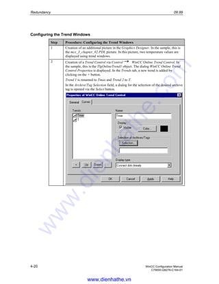 Redundancy 09.99
4-20 WinCC Configuration Manual
C79000-G8276-C164-01
Configuring the Trend Windows
Step Procedure: Configuring the Trend Windows
1 Creation of an additional picture in the Graphics Designer. In the sample, this is
the mcs_3_chapter_02.PDL picture. In this picture, two temperature values are
displayed using trend windows.
2 Creation of a Trend Control via Control WinCC Online Trend Control. In
the sample, this is the TlgOnlineTrend1 object. The dialog WinCC Online Trend
Control Properties is displayed. In the Trends tab, a new trend is added by
clicking on the + button.
Trend 1 is renamed to Tmax and Trend 2 to T.
In the Archive/Tag Selection field, a dialog for the selection of the desired archive
tag is opened via the Select button.
www.dienhathe.vn
www.dienhathe.com
 