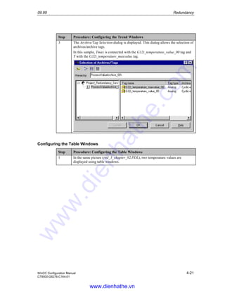 09.99 Redundancy
WinCC Configuration Manual 4-21
C79000-G8276-C164-01
Step Procedure: Configuring the Trend Windows
3 The Archive/Tag Selection dialog is displayed. This dialog allows the selection of
archives/archive tags.
In this sample, Tmax is connected with the G32i_temperature_value_00 tag and
T with the G32i_temperature_maxvalue tag.
Configuring the Table Windows
Step Procedure: Configuring the Table Windows
1 In the same picture (red_3_chapter_02.PDL), two temperature values are
displayed using table windows.
www.dienhathe.vn
www.dienhathe.com
 