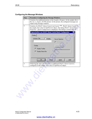 09.99 Redundancy
WinCC Configuration Manual 4-23
C79000-G8276-C164-01
Configuring the Message Windows
Step Procedure: Configuring the Message Windows
1 Creation of an additional picture in the Graphics Designer. In the sample, this is
the red_3_chapter_03.PDL picture. In this picture, the configured messages are
output using message windows.
2 Creation of a WinCC Alarm Control via Control WinCC Alarm Control. In
the sample, this is the CCAlgWinCtrl1 object. The dialog WinCC Alarm Control
Properties - Quick Configuration is displayed. This dialog is closed with OK.
3 Following the steps just described, an additional WinCC Alarm Control is
configured. In the sample, this is the CCAlgWinCtrl2 object.
www.dienhathe.vn
www.dienhathe.com
 