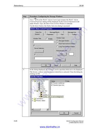 Redundancy 09.99
4-24 WinCC Configuration Manual
C79000-G8276-C164-01
Step Procedure: Configuring the Message Windows
4
Via a D on the WinCC Alarm Control just created, the WinCC Alarm
Control Properties dialog will be displayed. In the General Information tab
under Window Type, the Short-Term Archive Window is selected.
Via the Select button, the Define Selection dialog is accessed.
5 In the dialog displayed, the messages can be specified which are to be displayed.
The System, without Acknowledgment check-box is selected. Close the dialog by
clicking on OK.
www.dienhathe.vn
www.dienhathe.com
 