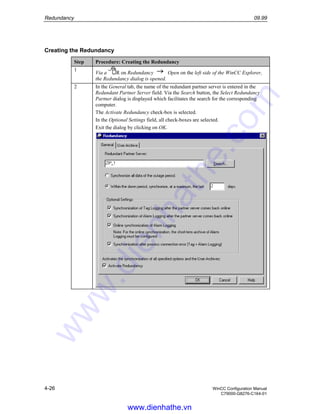 Redundancy 09.99
4-26 WinCC Configuration Manual
C79000-G8276-C164-01
Creating the Redundancy
Step Procedure: Creating the Redundancy
1
Via a R on Redundancy Open on the left side of the WinCC Explorer,
the Redundancy dialog is opened.
2 In the General tab, the name of the redundant partner server is entered in the
Redundant Partner Server field. Via the Search button, the Select Redundancy
Partner dialog is displayed which facilitates the search for the corresponding
computer.
The Activate Redundancy check-box is selected.
In the Optional Settings field, all check-boxes are selected.
Exit the dialog by clicking on OK.
www.dienhathe.vn
www.dienhathe.com
 