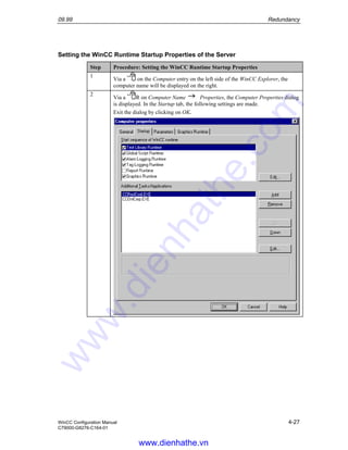 09.99 Redundancy
WinCC Configuration Manual 4-27
C79000-G8276-C164-01
Setting the WinCC Runtime Startup Properties of the Server
Step Procedure: Setting the WinCC Runtime Startup Properties
1
Via a on the Computer entry on the left side of the WinCC Explorer, the
computer name will be displayed on the right.
2
Via a R on Computer Name Properties, the Computer Properties dialog
is displayed. In the Startup tab, the following settings are made.
Exit the dialog by clicking on OK.
www.dienhathe.vn
www.dienhathe.com
 