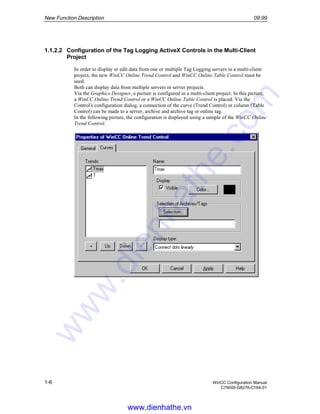 New Function Description 09.99
1-6 WinCC Configuration Manual
C79000-G8276-C164-01
1.1.2.2 Configuration of the Tag Logging ActiveX Controls in the Multi-Client
Project
In order to display or edit data from one or multiple Tag Logging servers in a multi-client
project, the new WinCC Online Trend Control and WinCC Online Table Control must be
used.
Both can display data from multiple servers or server projects.
Via the Graphics Designer, a picture is configured in a multi-client project. In this picture,
a WinCC Online Trend Control or a WinCC Online Table Control is placed. Via the
Control’s configuration dialog, a connection of the curve (Trend Control) or column (Table
Control) can be made to a server, archive and archive tag or online tag.
In the following picture, the configuration is displayed using a sample of the WinCC Online
Trend Control.
www.dienhathe.vn
www.dienhathe.com
 