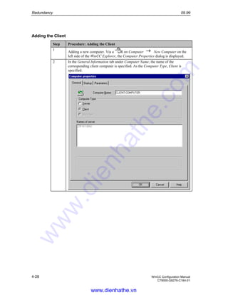 Redundancy 09.99
4-28 WinCC Configuration Manual
C79000-G8276-C164-01
Adding the Client
Step Procedure: Adding the Client
1
Adding a new computer. Via a R on Computer New Computer on the
left side of the WinCC Explorer, the Computer Properties dialog is displayed.
2 In the General Information tab under Computer Name, the name of the
corresponding client computer is specified. As the Computer Type, Client is
specified.
www.dienhathe.vn
www.dienhathe.com
 