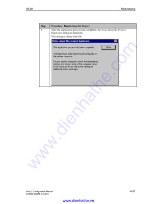 09.99 Redundancy
WinCC Configuration Manual 4-31
C79000-G8276-C164-01
Step Procedure: Duplicating the Project
3 After the duplication process has completed, the Notes about the Project
Duplicator dialog is displayed.
This dialog is closed with OK.
www.dienhathe.vn
www.dienhathe.com
 