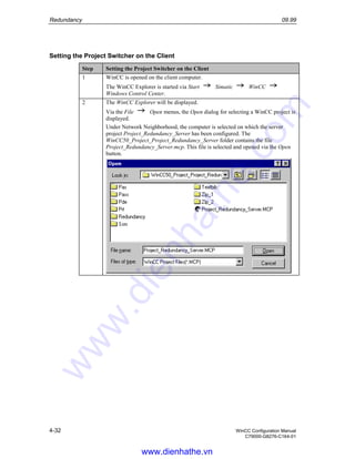 Redundancy 09.99
4-32 WinCC Configuration Manual
C79000-G8276-C164-01
Setting the Project Switcher on the Client
Step Setting the Project Switcher on the Client
1 WinCC is opened on the client computer.
The WinCC Explorer is started via Start Simatic WinCC
Windows Control Center.
2 The WinCC Explorer will be displayed.
Via the File Open menus, the Open dialog for selecting a WinCC project is
displayed.
Under Network Neighborhood, the computer is selected on which the server
project Project_Redundancy_Server has been configured. The
WinCC50_Project_Project_Redundancy_Server folder contains the file
Project_Redundancy_Server.mcp. This file is selected and opened via the Open
button.
www.dienhathe.vn
www.dienhathe.com
 