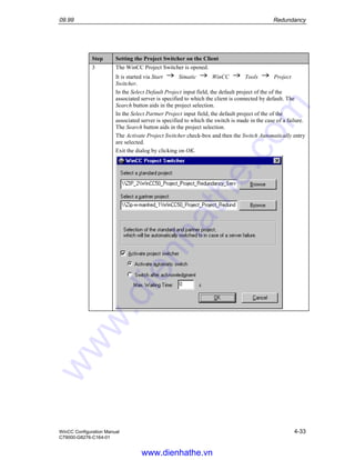 09.99 Redundancy
WinCC Configuration Manual 4-33
C79000-G8276-C164-01
Step Setting the Project Switcher on the Client
3 The WinCC Project Switcher is opened.
It is started via Start Simatic WinCC Tools Project
Switcher.
In the Select Default Project input field, the default project of the of the
associated server is specified to which the client is connected by default. The
Search button aids in the project selection.
In the Select Partner Project input field, the default project of the of the
associated server is specified to which the switch is made in the case of a failure.
The Search button aids in the project selection.
The Activate Project Switcher check-box and then the Switch Automatically entry
are selected.
Exit the dialog by clicking on OK.
www.dienhathe.vn
www.dienhathe.com
 