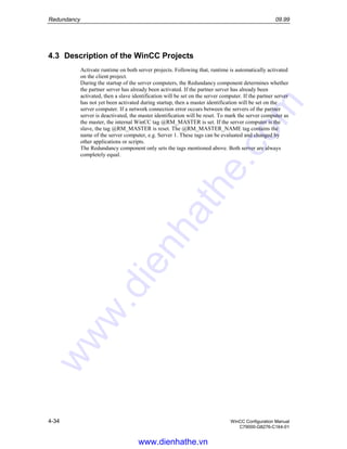 Redundancy 09.99
4-34 WinCC Configuration Manual
C79000-G8276-C164-01
4.3 Description of the WinCC Projects
Activate runtime on both server projects. Following that, runtime is automatically activated
on the client project.
During the startup of the server computers, the Redundancy component determines whether
the partner server has already been activated. If the partner server has already been
activated, then a slave identification will be set on the server computer. If the partner server
has not yet been activated during startup, then a master identification will be set on the
server computer. If a network connection error occurs between the servers of the partner
server is deactivated, the master identification will be reset. To mark the server computer as
the master, the internal WinCC tag @RM_MASTER is set. If the server computer is the
slave, the tag @RM_MASTER is reset. The @RM_MASTER_NAME tag contains the
name of the server computer, e.g. Server 1. These tags can be evaluated and changed by
other applications or scripts.
The Redundancy component only sets the tags mentioned above. Both server are always
completely equal.
www.dienhathe.vn
www.dienhathe.com
 