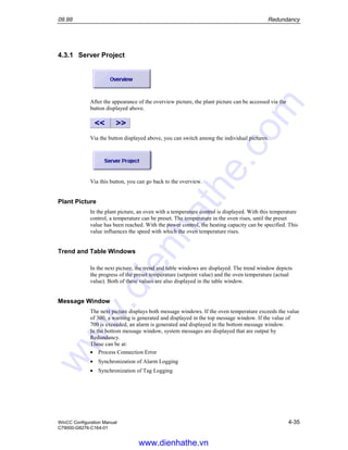 09.99 Redundancy
WinCC Configuration Manual 4-35
C79000-G8276-C164-01
4.3.1 Server Project
After the appearance of the overview picture, the plant picture can be accessed via the
button displayed above.
Via the button displayed above, you can switch among the individual pictures.
Via this button, you can go back to the overview.
Plant Picture
In the plant picture, an oven with a temperature control is displayed. With this temperature
control, a temperature can be preset. The temperature in the oven rises, until the preset
value has been reached. With the power control, the heating capacity can be specified. This
value influences the speed with which the oven temperature rises.
Trend and Table Windows
In the next picture, the trend and table windows are displayed. The trend window depicts
the progress of the preset temperature (setpoint value) and the oven temperature (actual
value). Both of these values are also displayed in the table window.
Message Window
The next picture displays both message windows. If the oven temperature exceeds the value
of 300, a warning is generated and displayed in the top message window. If the value of
700 is exceeded, an alarm is generated and displayed in the bottom message window.
In the bottom message window, system messages are displayed that are output by
Redundancy.
These can be at:
• Process Connection Error
• Synchronization of Alarm Logging
• Synchronization of Tag Logging
www.dienhathe.vn
www.dienhathe.com
 