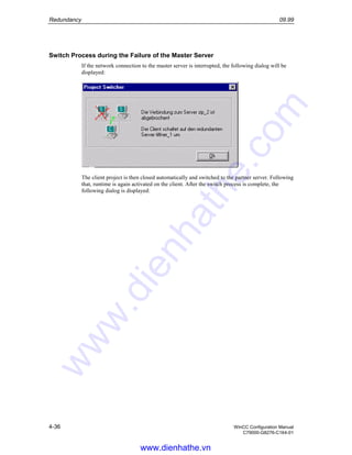 Redundancy 09.99
4-36 WinCC Configuration Manual
C79000-G8276-C164-01
Switch Process during the Failure of the Master Server
If the network connection to the master server is interrupted, the following dialog will be
displayed:
The client project is then closed automatically and switched to the partner server. Following
that, runtime is again activated on the client. After the switch process is complete, the
following dialog is displayed:
www.dienhathe.vn
www.dienhathe.com
 