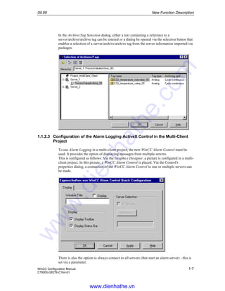 09.99 New Function Description
WinCC Configuration Manual 1-7
C79000-G8276-C164-01
In the Archive/Tag Selection dialog, either a text containing a reference to a
server/archive/archive tag can be entered or a dialog be opened via the selection button that
enables a selection of a server/archive/archive tag from the server information imported via
packages.
1.1.2.3 Configuration of the Alarm Logging ActiveX Control in the Multi-Client
Project
To use Alarm Logging in a multi-client project, the new WinCC Alarm Control must be
used. It provides the option of displaying messages from multiple servers.
This is configured as follows: Via the Graphics Designer, a picture is configured in a multi-
client project. In this picture, a WinCC Alarm Control is placed. Via the Control’s
properties dialog, a connection of the WinCC Alarm Control to one or multiple servers can
be made.
There is also the option to always connect to all servers (that start an alarm server) - this is
set via a parameter.
www.dienhathe.vn
www.dienhathe.com
 