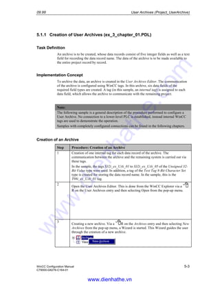09.99 User Archives (Project_UserArchive)
WinCC Configuration Manual 5-3
C79000-G8276-C164-01
5.1.1 Creation of User Archives (ex_3_chapter_01.PDL)
Task Definition
An archive is to be created, whose data records consist of five integer fields as well as a text
field for recording the data record name. The data of the archive is to be made available to
the entire project record by record.
Implementation Concept
To archive the data, an archive is created in the User Archives Editor. The communication
of the archive is configured using WinCC tags. In this archive, six data fields of the
required field types are created. A tag (in this sample, an internal tag) is assigned to each
data field, which allows the archive to communicate with the remaining project.
Note:
The following sample is a general description of the procedure performed to configure a
User Archive. No connection to a lower-level PLC is established, instead internal WinCC
tags are used to demonstrate the operation.
Samples with completely configured connections can be found in the following chapters.
Creation of an Archive
Step Procedure: Creation of an Archive
1 Creation of one internal tag for each data record of the archive. The
communication between the archive and the remaining system is carried out via
these tags.
In the sample, the tags S32i_ex_UAi_01 to S32i_ex_UAi_05 of the Unsigned 32-
Bit Value type were used. In addition, a tag of the Text Tag 8-Bit Character Set
type is created for storing the data record name. In the sample, this is the
T08i_ex_UAi_01 tag.
2
Open the User Archives Editor. This is done from the WinCC Explorer via a
R on the User Archives entry and then selecting Open from the pop-up menu.
3
Creating a new archive. Via a R on the Archives entry and then selecting New
Archives from the pop-up menu, a Wizard is started. This Wizard guides the user
through the creation of a new archive.
www.dienhathe.vn
www.dienhathe.com
 