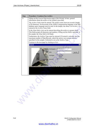 User Archives (Project_UserArchive) 09.99
5-4 WinCC Configuration Manual
C79000-G8276-C164-01
Step Procedure: Creation of an Archive
4 Filling out the General Information page of the Wizard. In here, general
information about the archive to be created is provided.
The Archive Name must be entered. The archive name must not exceed a length
of 20 characters. No keywords of the ANSI-C programming language or the SQL
database query language must be used. In the sample, the name UserArchive_i is
entered in the Archive Name field.
In the Alias field, a text can be entered describing the archive in greater detail.
This field accepts all characters and numbers. Filling out this field is optional. In
the sample, the Alias field is left blank.
Furthermore, the Archive Type must be selected. If Limited is selected, then the
maximum number of Data Records, which the archive can contain, must be
specified. In this sample, Unlimited is set as the Archive Type.
Continue to the next page by clicking on Next.
www.dienhathe.vn
www.dienhathe.com
 