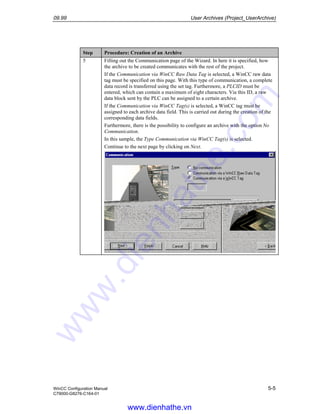 09.99 User Archives (Project_UserArchive)
WinCC Configuration Manual 5-5
C79000-G8276-C164-01
Step Procedure: Creation of an Archive
5 Filling out the Communication page of the Wizard. In here it is specified, how
the archive to be created communicates with the rest of the project.
If the Communication via WinCC Raw Data Tag is selected, a WinCC raw data
tag must be specified on this page. With this type of communication, a complete
data record is transferred using the set tag. Furthermore, a PLCID must be
entered, which can contain a maximum of eight characters. Via this ID, a raw
data block sent by the PLC can be assigned to a certain archive.
If the Communication via WinCC Tag(s) is selected, a WinCC tag must be
assigned to each archive data field. This is carried out during the creation of the
corresponding data fields.
Furthermore, there is the possibility to configure an archive with the option No
Communication.
In this sample, the Type Communication via WinCC Tag(s) is selected.
Continue to the next page by clicking on Next.
www.dienhathe.vn
www.dienhathe.com
 