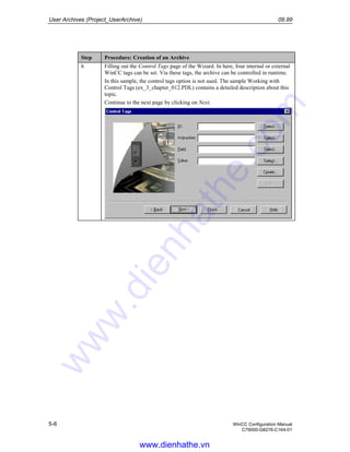 User Archives (Project_UserArchive) 09.99
5-6 WinCC Configuration Manual
C79000-G8276-C164-01
Step Procedure: Creation of an Archive
6 Filling out the Control Tags page of the Wizard. In here, four internal or external
WinCC tags can be set. Via these tags, the archive can be controlled in runtime.
In this sample, the control tags option is not used. The sample Working with
Control Tags (ex_3_chapter_012.PDL) contains a detailed description about this
topic.
Continue to the next page by clicking on Next.
www.dienhathe.vn
www.dienhathe.com
 
