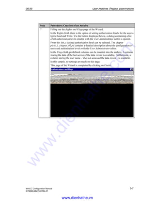 09.99 User Archives (Project_UserArchive)
WinCC Configuration Manual 5-7
C79000-G8276-C164-01
Step Procedure: Creation of an Archive
7 Filling out the Rights and Flags page of the Wizard.
In the Rights field, there is the option of setting authorization levels for the access
types Read and Write. Via the button displayed below, a dialog containing a list
of all authorization levels created with the User Administrator editor is opened.
From this list, a desired authorization level can be selected. The chapter
pictu_3_chapter_02.pd contains a detailed description about the configuration of
users and authorization levels with the User Administrator editor.
In the Flags field, predefined columns can be inserted into the archive. A column
storing the date of the last access of the data record is available. Furthermore, a
column storing the user name - who last accessed the data record - is available.
In this sample, no settings are made on this page.
This page of the Wizard is completed by clicking on Finish.
www.dienhathe.vn
www.dienhathe.com
 