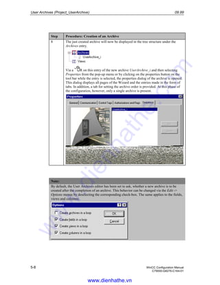 User Archives (Project_UserArchive) 09.99
5-8 WinCC Configuration Manual
C79000-G8276-C164-01
Step Procedure: Creation of an Archive
8 The just created archive will now be displayed in the tree structure under the
Archives entry.
Via a R on this entry of the new archive UserArchive_i and then selecting
Properties from the pop-up menu or by clicking on the properties button on the
tool bar while the entry is selected, the properties dialog of the archive is opened.
This dialog displays all pages of the Wizard and the entries made in the form of
tabs. In addition, a tab for setting the archive order is provided. At this phase of
the configuration, however, only a single archive is present.
Note:
By default, the User Archives editor has been set to ask, whether a new archive is to be
created after the completion of an archive. This behavior can be changed via the Edit ->
Options menus by deselecting the corresponding check-box. The same applies to the fields,
views and columns.
www.dienhathe.vn
www.dienhathe.com
 
