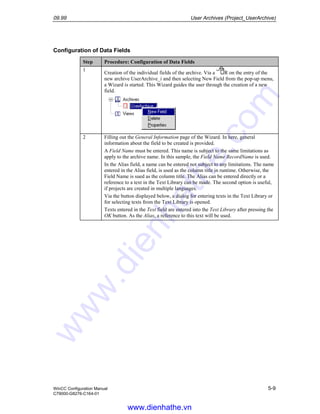 09.99 User Archives (Project_UserArchive)
WinCC Configuration Manual 5-9
C79000-G8276-C164-01
Configuration of Data Fields
Step Procedure: Configuration of Data Fields
1
Creation of the individual fields of the archive. Via a R on the entry of the
new archive UserArchive_i and then selecting New Field from the pop-up menu,
a Wizard is started. This Wizard guides the user through the creation of a new
field.
2 Filling out the General Information page of the Wizard. In here, general
information about the field to be created is provided.
A Field Name must be entered. This name is subject to the same limitations as
apply to the archive name. In this sample, the Field Name RecordName is used.
In the Alias field, a name can be entered not subject to any limitations. The name
entered in the Alias field, is used as the column title in runtime. Otherwise, the
Field Name is sued as the column title. The Alias can be entered directly or a
reference to a text in the Text Library can be made. The second option is useful,
if projects are created in multiple languages.
Via the button displayed below, a dialog for entering texts in the Text Library or
for selecting texts from the Text Library is opened.
Texts entered in the Text field are entered into the Text Library after pressing the
OK button. As the Alias, a reference to this text will be used.
www.dienhathe.vn
www.dienhathe.com
 