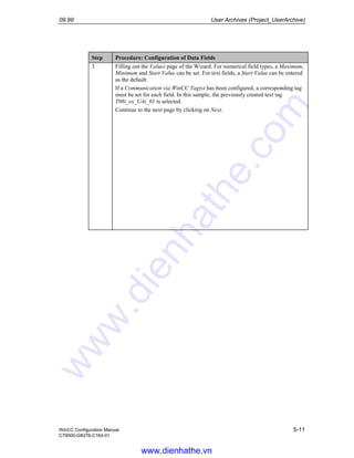 09.99 User Archives (Project_UserArchive)
WinCC Configuration Manual 5-11
C79000-G8276-C164-01
Step Procedure: Configuration of Data Fields
3 Filling out the Values page of the Wizard. For numerical field types, a Maximum,
Minimum and Start Value can be set. For text fields, a Start Value can be entered
as the default.
If a Communication via WinCC Tag(s) has been configured, a corresponding tag
must be set for each field. In this sample, the previously created text tag
T08i_ex_UAi_01 is selected.
Continue to the next page by clicking on Next.
www.dienhathe.vn
www.dienhathe.com
 