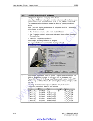 User Archives (Project_UserArchive) 09.99
5-12 WinCC Configuration Manual
C79000-G8276-C164-01
Step Procedure: Configuration of Data Fields
4 Filling out the Rights and Flags page of the Wizard.
In the Rights field, there is the option of setting authorization levels for the access
types Read and Write. The authorization levels set here, refer to a single field.
This allows the data of individual fields to be protected against unauthorized
access.
In the Flags field, various properties can be assigned to the field. The following
properties can be assigned:
• The Field must contain a value, which must not be zero.
• The Field must contain a unique value, the values of this column must differ
from each other.
• The Field is supported by an index.
In this sample, no settings are made on this page.
This page of the Wizard is completed by clicking on Finish.
5 In this sample, 5 additional fields are created. They are of the Integer type. The
fields are named from Pressure_01 to Pressure_05, the aliases are from
Pressure1 to Pressure5. As the tag, one of the previously created Unsigned 32-
Bit Value tags is set for each field. The remaining field settings correspond to the
first field.
The newly created fields are displayed in the list view, if the archive
UserArchive_i is selected in the left tree structure.
www.dienhathe.vn
www.dienhathe.com
 