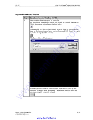 09.99 User Archives (Project_UserArchive)
WinCC Configuration Manual 5-15
C79000-G8276-C164-01
Import of Data from CSV Files
Step Procedure: Import of Data from CSV Files
1 Determination of the structure of an import file.
For this purpose, the previously entered data records are exported to a CSV file.
This is done via the toolbar button displayed below.
Make sure that the User Archives Editor is not in the mode for entering archive
data, i.e. the button displayed below must not be pressed. Only then, is the export
as well as the import of data possible.
The Export dialog will be displayed.
In the File Selection field, the name of the file is specified to which the data
records of the archive are to be exported. Via the button displayed below, an
already existing file can also be selected.
www.dienhathe.vn
www.dienhathe.com
 