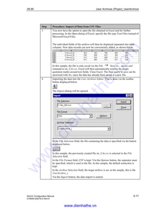 09.99 User Archives (Project_UserArchive)
WinCC Configuration Manual 5-17
C79000-G8276-C164-01
Step Procedure: Import of Data from CSV Files
3 You now have the option to open the file obtained in Excel and for further
processing. In the Open dialog of Excel, specify the file type Text Files instead of
Microsoft Excel Files.
The individual fields of the archive will then be displayed separated into table
columns. New data records can now be conveniently added, as shown below.
In this sample, the file is only saved via the File Save As... menus and
renamed to im_UAi.csv. Excel will then automatically remove the single
quotation marks around text fields. Close Excel. The final query to save can be
answered with No, since the data has already been saved in a new file.
4 Importing the data into the User Archives Editor. This is done via the toolbar
button displayed below.
The Import dialog will be opened.
In the File Selection field, the file containing the data is specified via the button
displayed below.
In this sample, the previously created file im_UAi.csv is selected in the File
Selection field.
In the File Format field, CSV is kept. Via the Options button, the separator must
be specified, which is used in the file. In this sample, the default semicolon is
kept.
In the Archive Selection field, the target archive is set, in the sample, this is the
UserArchive_i.
Via the Import button, the data import is started.
www.dienhathe.vn
www.dienhathe.com
 
