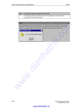 User Archives (Project_UserArchive) 09.99
5-18 WinCC Configuration Manual
C79000-G8276-C164-01
Step Procedure: Import of Data from CSV Files
5 The data imported is written directly into the database. It is therefore not
necessary to save the data again.
Note:
While importing, make sure that the file is no longer open in Excel. Otherwise an error is
reported. The same error message will also be reported, if the file contains existing data
records or the data structure of the file is not identical to the archive’s structure.
www.dienhathe.vn
www.dienhathe.com
 
