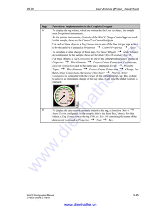 09.99 User Archives (Project_UserArchive)
WinCC Configuration Manual 5-25
C79000-G8276-C164-01
Step Procedure: Implementation in the Graphics Designer
14 To display the tag values, which are written by the User Archives, the sample
uses five pointer instruments.
As the pointer instruments, Controls of the WinCC Gauge Control type are used.
In this sample, these are the Control2 to Control6 objects.
For each of these objects, a Tag Connection to one of the five integer tags written
to by the archive is created at Properties Control Properties Value.
To simulate a value change of these tags, five Smart Objects Slider Objects
are configured. In the sample, these are the SliderObject1 to SliderObject5.
For these objects, a Tag Connection to one of the corresponding tags is created at
Properties Miscellaneous Process Driver Connection. Furthermore,
a Direct Connection each to the same tag is created at Events Property
Topics Miscellaneous Process Driver Connection Change. For
these Direct Connections, the Source This Object Process Driver
Connection is connected with the Target of the corresponding Tag. This is done
to achieve an immediate change of the tag value, every time the slider position is
changed.
15 To display the data record currently loaded in the tag, a Standard Object
Static Text is configured. In the sample, this is the StaticText2 object. For this
object, a Tag Connection to the tag T08i_ex_UAi_01 containing the name of the
data record is created at Properties Font Text.
www.dienhathe.vn
www.dienhathe.com
 