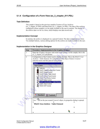 09.99 User Archives (Project_UserArchive)
WinCC Configuration Manual 5-27
C79000-G8276-C164-01
5.1.4 Configuration of a Form View (ex_3_chapter_011.PDL)
Task Definition
This sample is based on the previous samples Creation of User Archives
(ex_3_chapter_01.PDL) and Data Entry (ex_3_chapter_01.PDL). The data of the archives
configured in those samples is to be made available to the user in runtime. The display of
the archive data is to be in a form, which displays one data record each.
Implementation Concept
In runtime, the archive is displayed via a special Control. The data is displayed in a form.
Via multiple buttons, various editing options for the archive are made available to the user.
Implementation in the Graphics Designer
Step Procedure: Implementation in the Graphics Designer
1 Open the Graphics Designer and create a new picture. In this sample, this is the
ex_3_chapter_011.pdl picture.
2 Configuration of the Control used to display the data. This is the WinCC User
Archives - Table Element. It is selected from the Object Palette’s Control
selection menu and then placed in the picture.
3
Via a D on the just created Control1 object, its properties dialog is opened.
www.dienhathe.vn
www.dienhathe.com
 