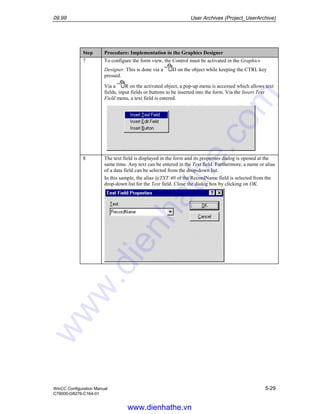 09.99 User Archives (Project_UserArchive)
WinCC Configuration Manual 5-29
C79000-G8276-C164-01
Step Procedure: Implementation in the Graphics Designer
7 To configure the form view, the Control must be activated in the Graphics
Designer. This is done via a D on the object while keeping the CTRL key
pressed.
Via a R on the activated object, a pop-up menu is accessed which allows text
fields, input fields or buttons to be inserted into the form. Via the Insert Text
Field menu, a text field is entered.
8 The text field is displayed in the form and its properties dialog is opened at the
same time. Any text can be entered in the Text field. Furthermore, a name or alias
of a data field can be selected from the drop-down list.
In this sample, the alias @TXT:40 of the RecordName field is selected from the
drop-down list for the Text field. Close the dialog box by clicking on OK.
www.dienhathe.vn
www.dienhathe.com
 